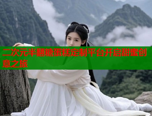二次元半翻糖蛋糕定制平台开启甜蜜创意之旅