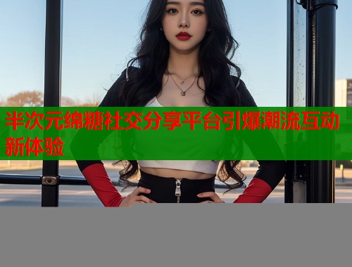 半次元绵糖社交分享平台引爆潮流互动新体验