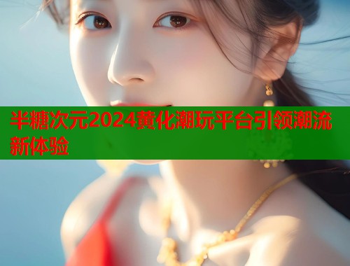 半糖次元2024黄化潮玩平台引领潮流新体验