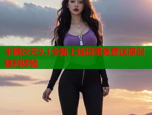 半糖次元9.1全新上线扭蛋免费送原创福利体验