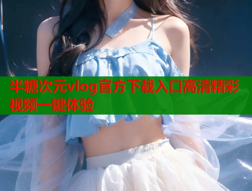半糖次元vlog官方下载入口高清精彩视频一键体验