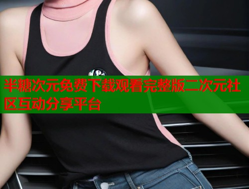 半糖次元免费下载观看完整版二次元社区互动分享平台