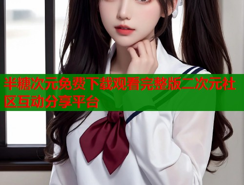 半糖次元免费下载观看完整版二次元社区互动分享平台