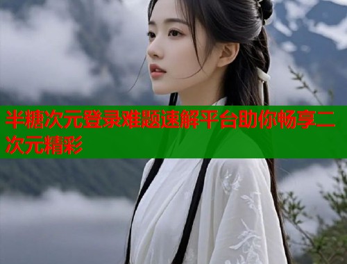 半糖次元登录难题速解平台助你畅享二次元精彩
