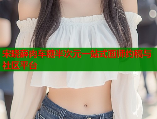 宋晓薛肉车糖半次元一站式画师约稿与社区平台