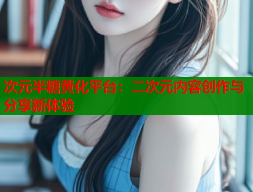 次元半糖黄化平台：二次元内容创作与分享新体验