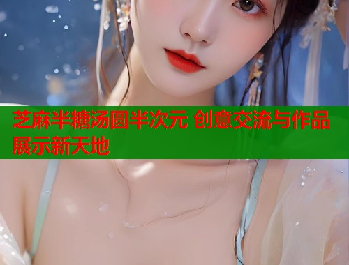 芝麻半糖汤圆半次元 创意交流与作品展示新天地
